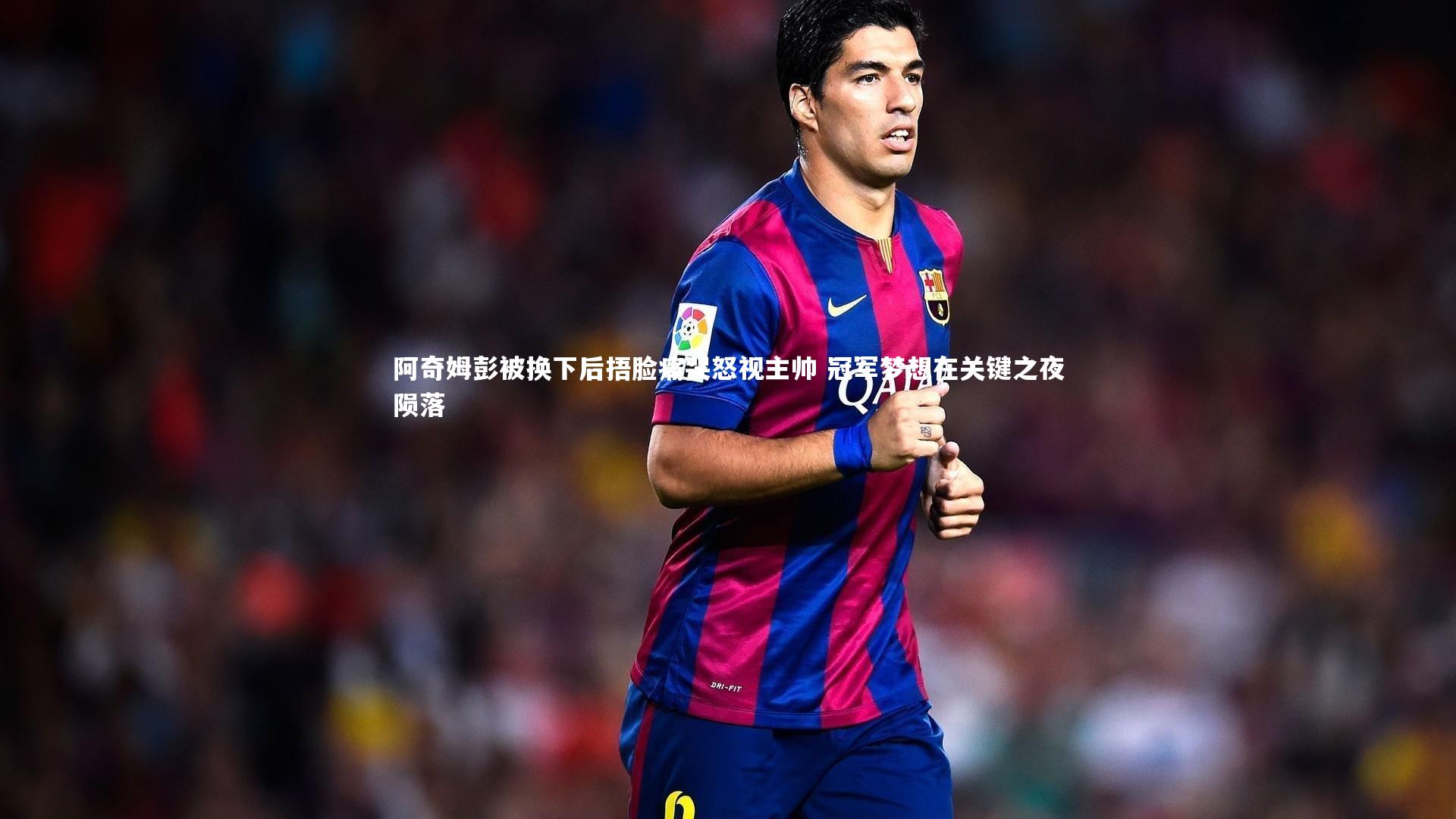 阿奇姆彭被换下后捂脸痛哭怒视主帅 冠军梦想在关键之夜陨落